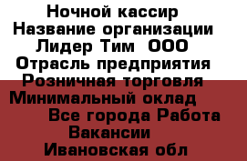 Ночной кассир › Название организации ­ Лидер Тим, ООО › Отрасль предприятия ­ Розничная торговля › Минимальный оклад ­ 25 000 - Все города Работа » Вакансии   . Ивановская обл.